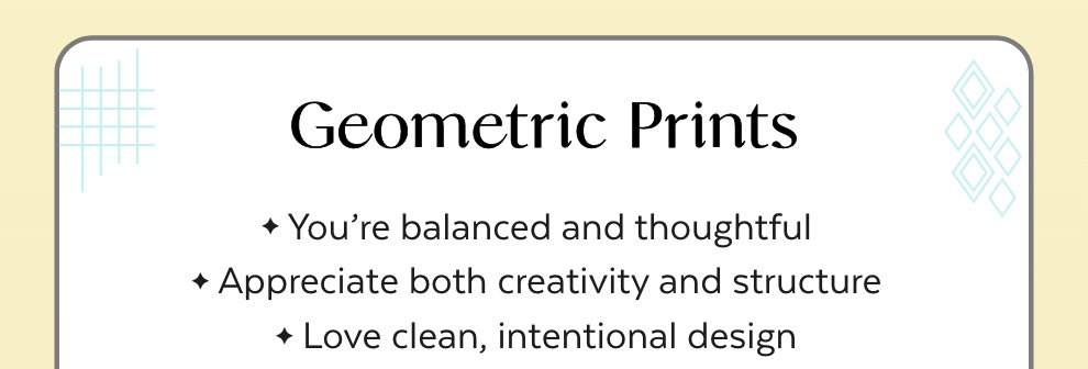 Geometric Prints: You’re balanced and thoughtful. Appreciate both creativity and structure. Love clean, intentional design.