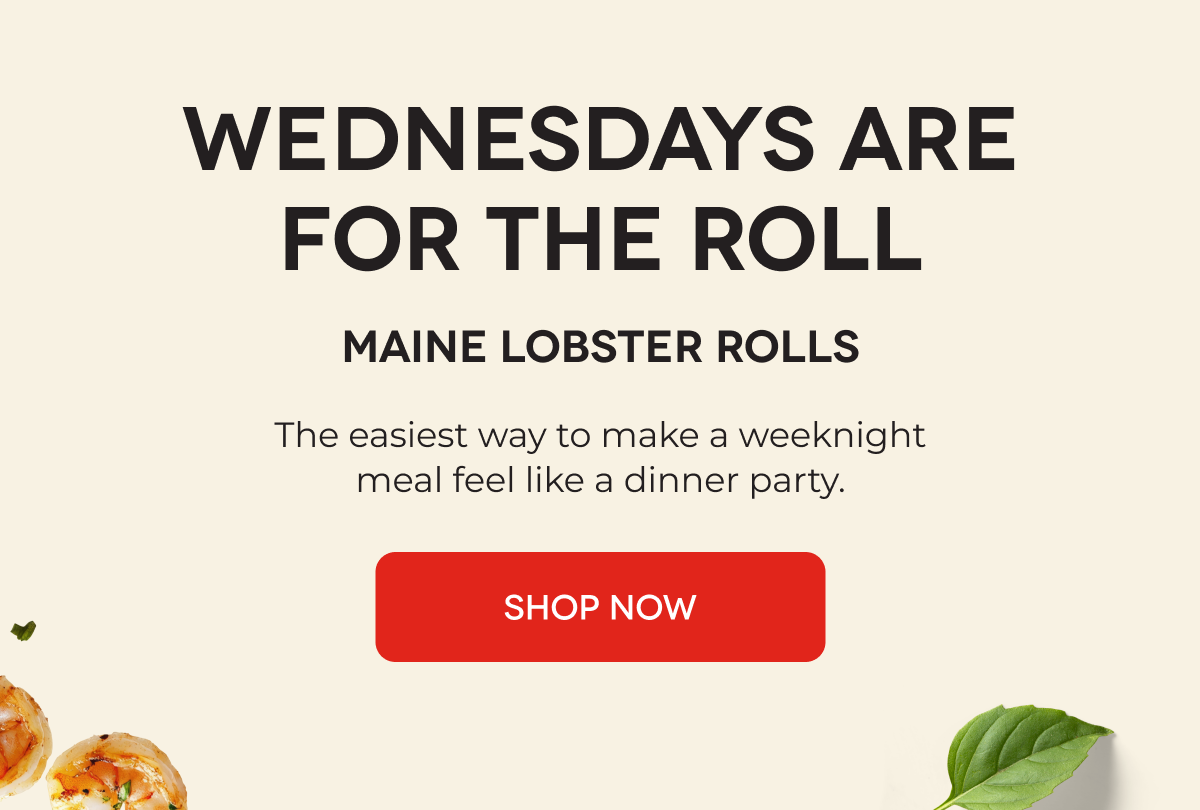 WEDNESDAYS ARE FOR THE ROLL Maine Lobster Rolls The easiest way to make a weeknight meal feel like a dinner party. SHOP NOW