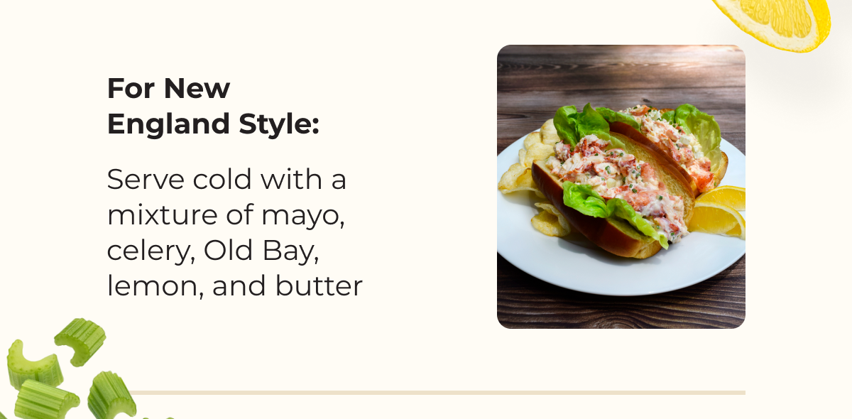 For New England Style: Serve cold with a mixture of mayo, celery, Old Bay, lemon, and butter