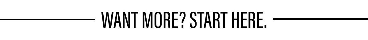 WANT MORE? START HERE.