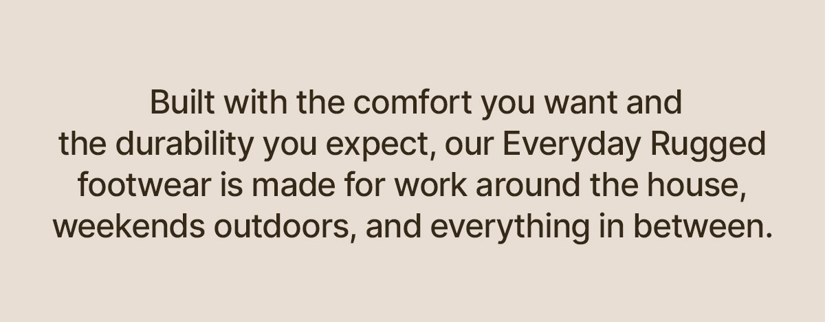 built with the comfort you want and the durability you expect, our everyday rugged footwear is made for work around the house, weekends outdoors, and everything in between