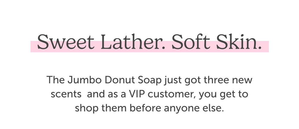Sweet lather. Soft skin. The Jumbo Donut Soap just got three new scents  and as a VIP customer, you get to shop them before anyone else.