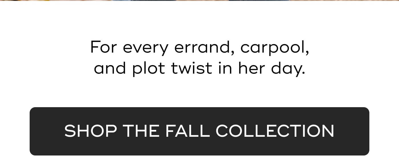 For every errand, carpool, and plot twist in her day. SHOP THE FALL COLLECTION