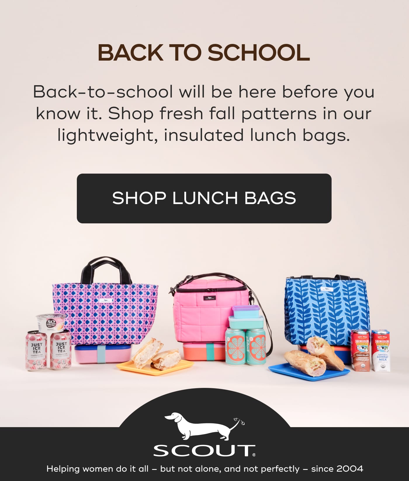 BACK TO SCHOOL. Back-to-school will be here before you know it. Shop fresh fall patterns in our lightweight, insulated lunch bags. SHOP LUNCH BAGS. SCOUT. Helping women do it all – but not alone, and not perfectly – since 2004