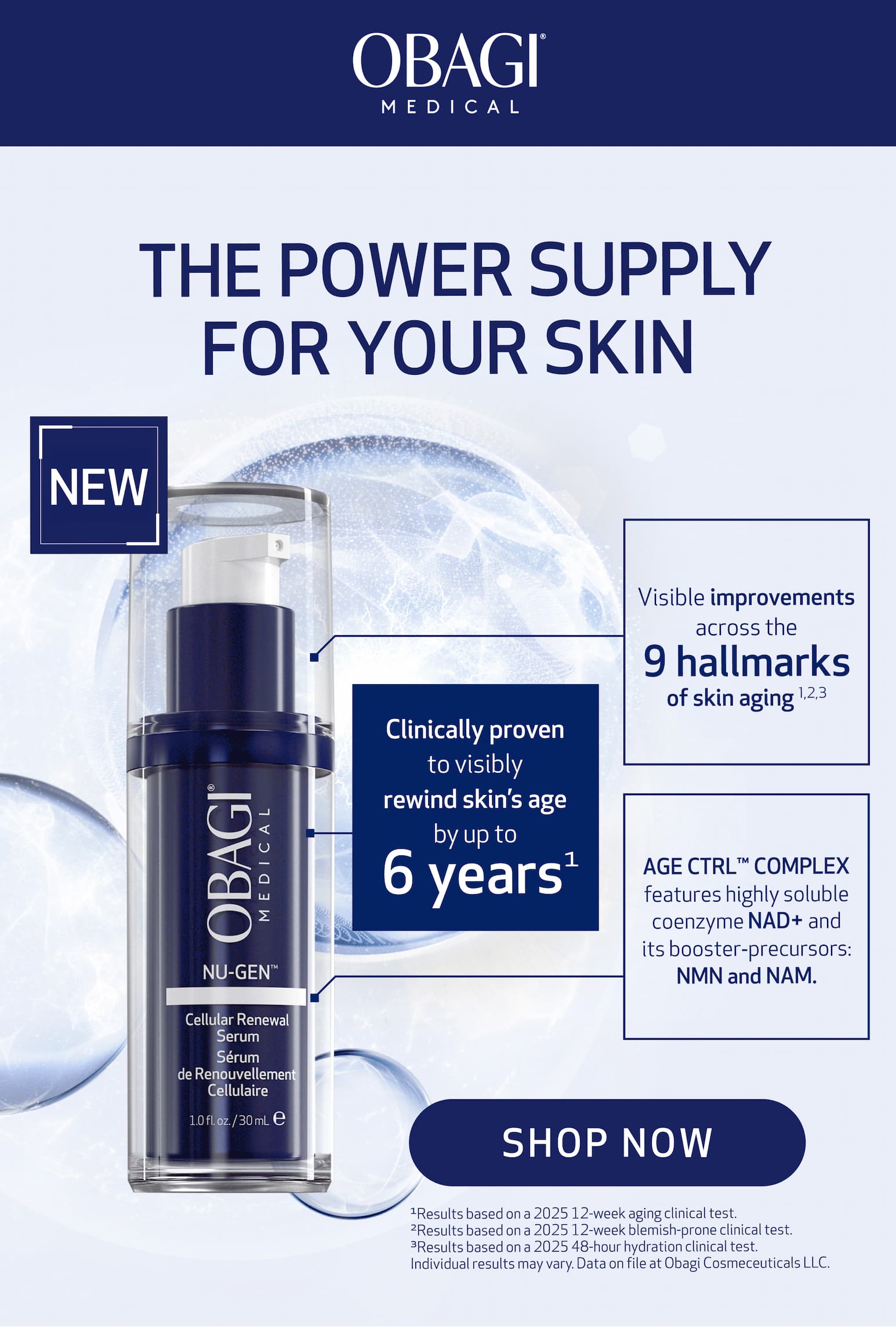 Obagi NU-GEN™ Cellular Renewal Serum    	 Sub Headline:	Clinically proven to visibly rewind skin’s age by up to 6 years*  	 Body copy:	By helping to replenish skin cells with NAD+ and addressing 9 signs of skin aging (1),(2),(3)   CTA: SHOP NOW  image: 	product image 	 Disclaimer:	(1) Results based on a 2025 12-week aging clinical test. (2) Results based on a 2025 12-week blemish-prone clinical test. (3) Results based on a 2025 48-hour hydration clinical test. Individual results may vary. Data on file at Obagi Cosmeceuticals LLC.