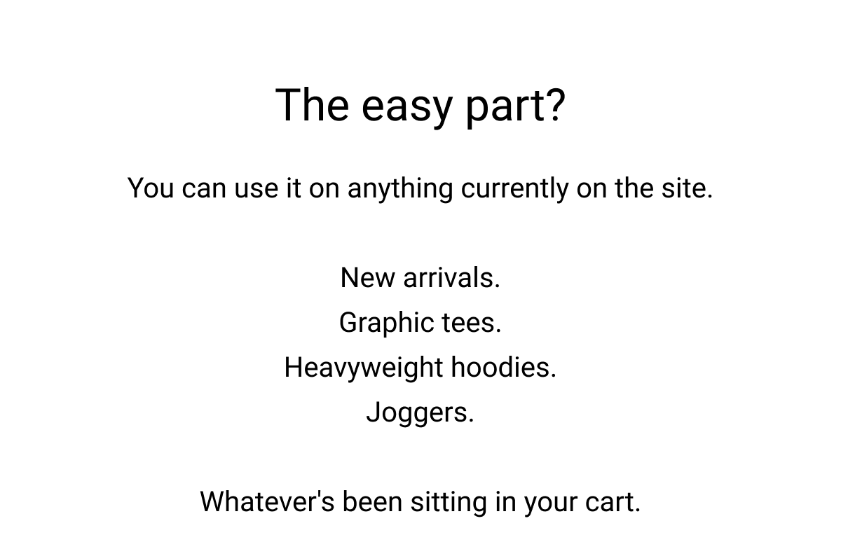 The easy part? You can use it on anything currently on the site.  New arrivals. Graphic tees. Heavyweight hoodies. Joggers.  Whatever's been sitting in your cart.