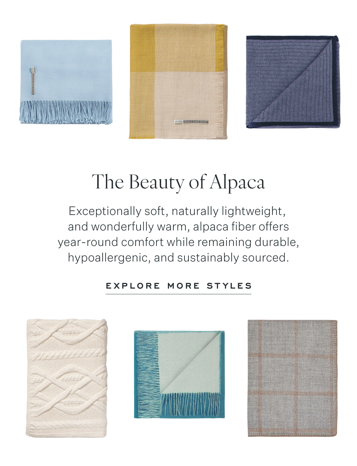 The Beauty of Alpaca Exceptionally soft, naturally lightweight,  and wonderfully warm, alpaca fiber offers year-round comfort while remaining durable, hypoallergenic, and sustainably sourced. Explore More Styles