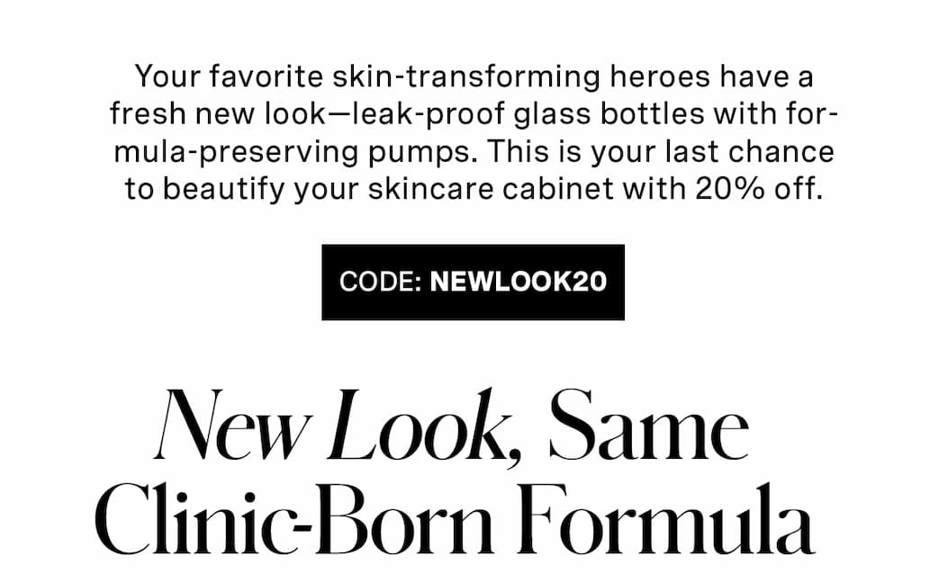 Your favorite skin-transforming heroes have a fresh new look—leak-proof glass bottles with formula-preserving pumps. This is your last chance to beautify your skincare cabinet with 20% off. | CODE: NEWLOOK20 | New Look, Same Clinic-Born Formula