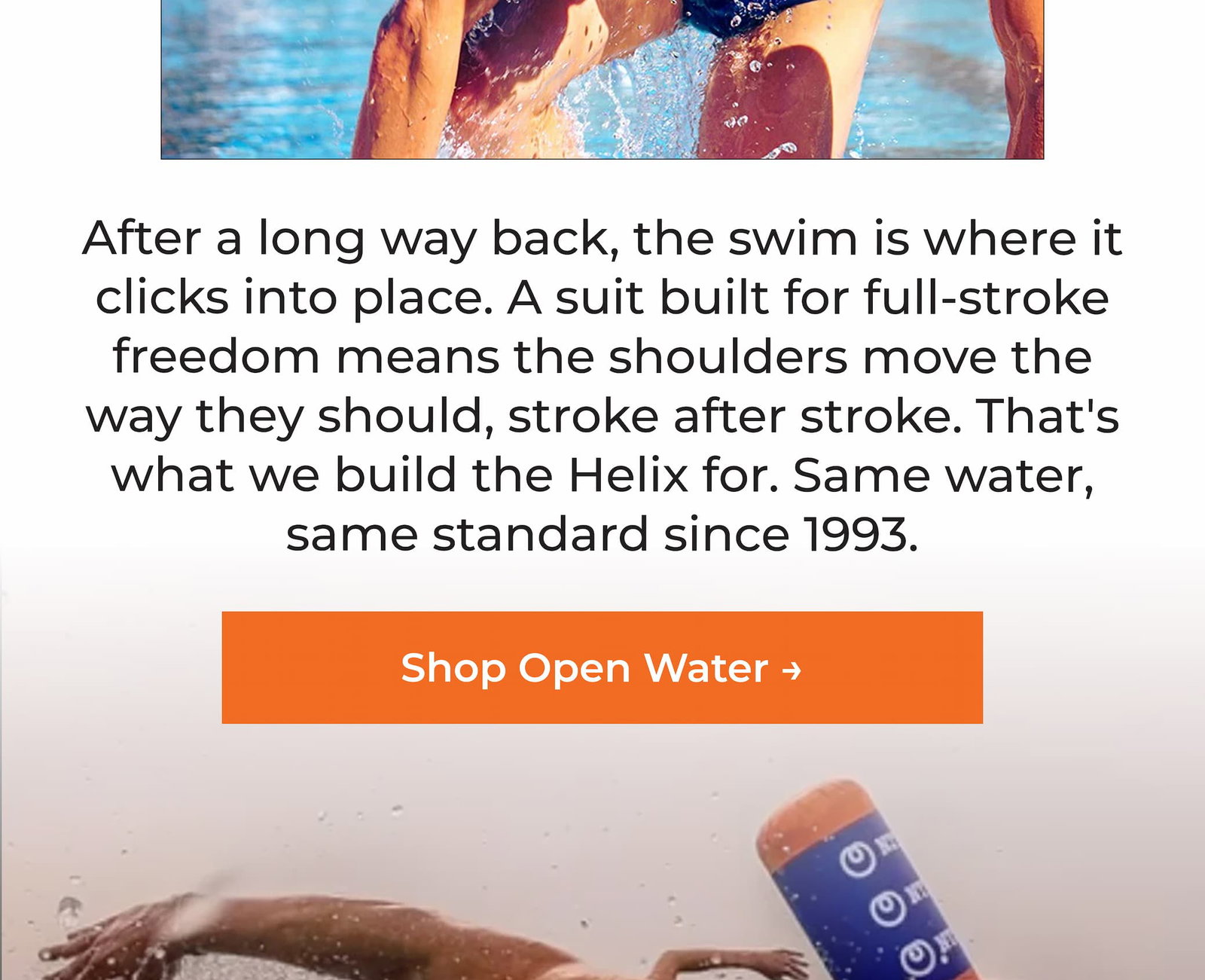 After a long way back, the swim is where it clicks into place. A suit built for full-stroke freedom means the shoulders move the way they should, stroke after stroke. That's what we build the Helix for. Same water, same standard since 1993.