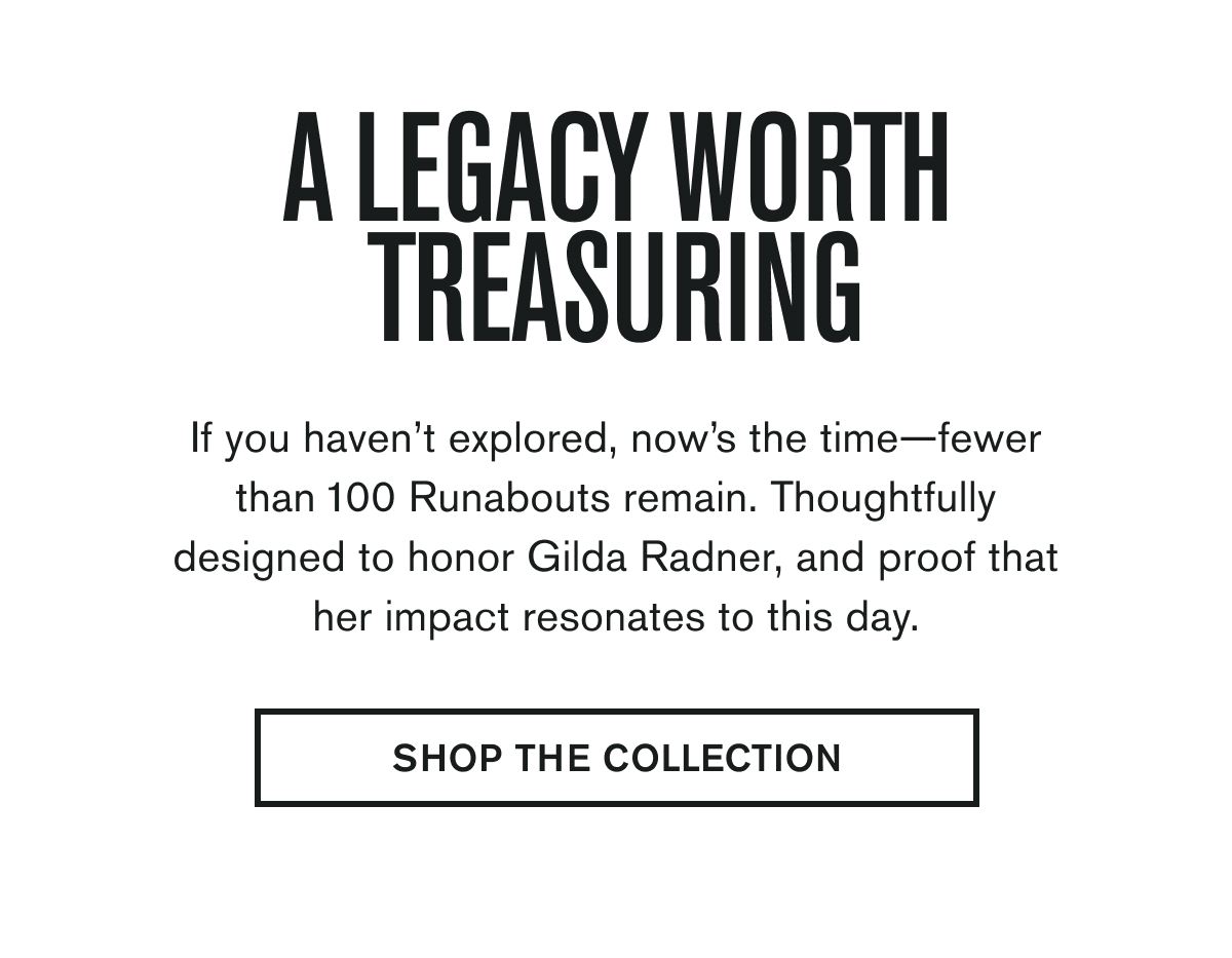 A LEGACY WORTH TREASURING | If you haven’t explored, now’s the time—fewer than 100 Runabouts remain. Thoughtfully designed to honor Gilda Radner, and proof that her impact resonates to this day. | SHOP THE COLLECTION