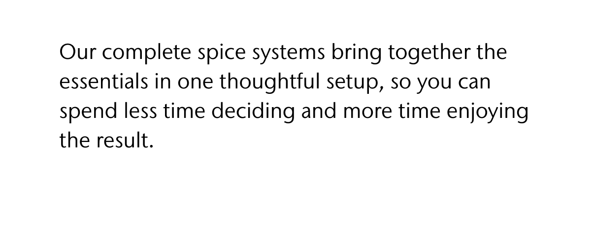 Our complete spice systems bring together the essentials in one thoughtful setup, so you can spend less time deciding and more time enjoying the result.
