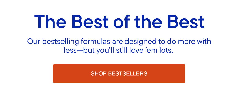 Our bestselling formulas are designed to do more with less-but you'll still love 'em lots.