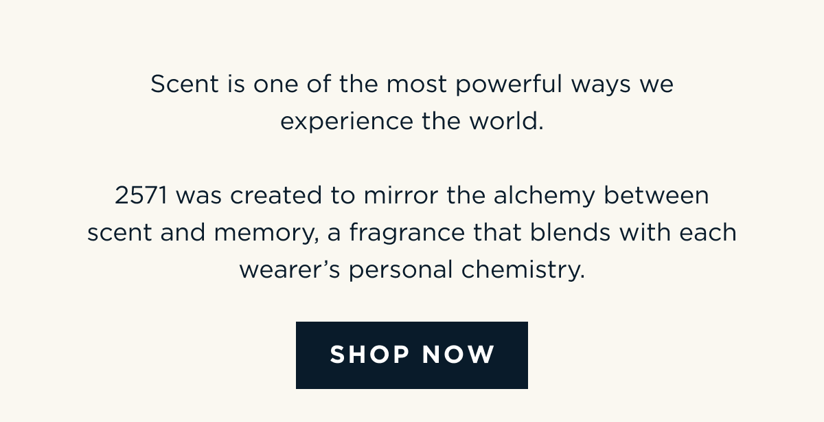 Scent is one of the most powerful ways we experience the world.  2571 was created to mirror the alchemy between scent and memory, a fragrance that blends with each wearer’s personal chemistry. [ SHOP NOW ]
