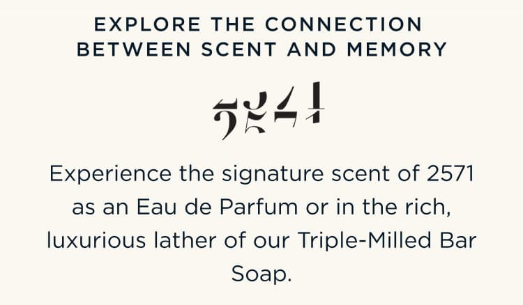 EXPLORE THE CONNECTION BETWEEN SCENT AND MEMORY - Experience the signature scent of 2571 as an Eau de Parfum or in the rich, luxurious lather of our Triple-Milled Bar Soap.