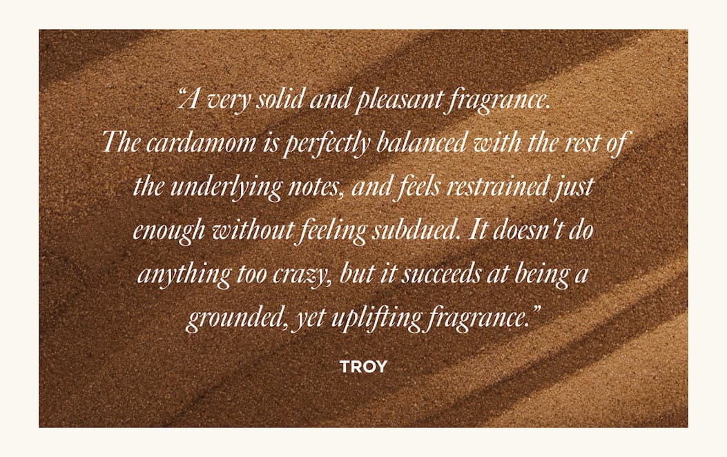 “A very solid and pleasant fragrance. The cardamom is perfectly balanced with the rest of the underlying notes, and feels restrained just enough without feeling subdued. It doesn't do anything too crazy, but it succeeds at being a grounded, yet uplifting fragrance.”