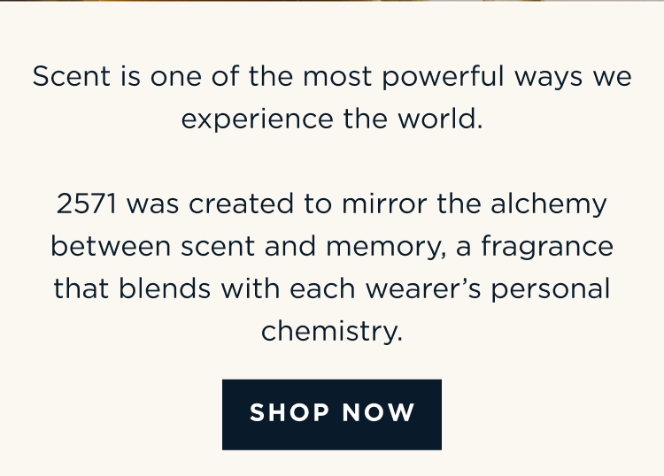 Scent is one of the most powerful ways we experience the world. 2571 was created to mirror the alchemy between scent and memory, a fragrance that blends with each wearer’s personal chemistry. [ SHOP NOW ]