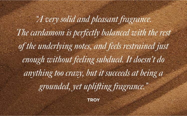 “A very solid and pleasant fragrance. The cardamom is perfectly balanced with the rest of the underlying notes, and feels restrained just enough without feeling subdued. It doesn't do anything too crazy, but it succeeds at being a grounded, yet uplifting fragrance.”