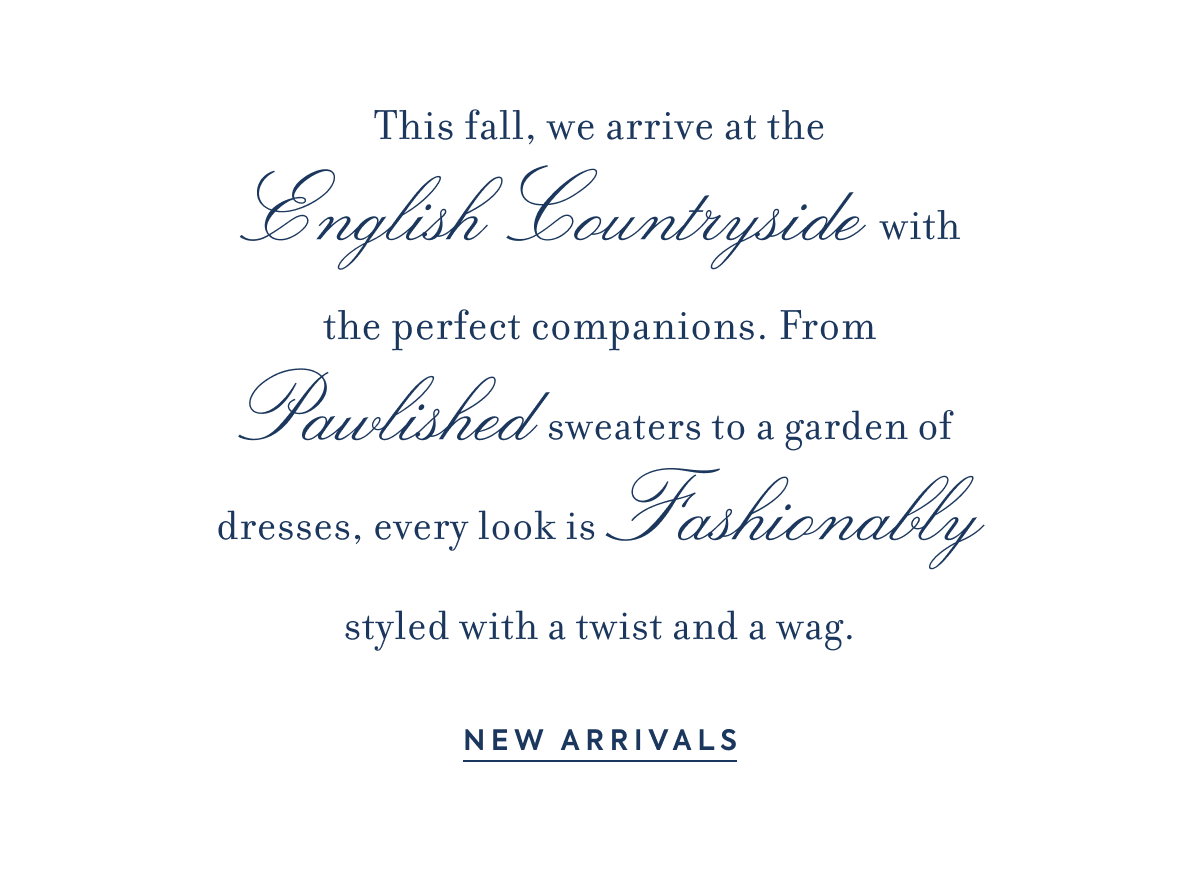 This fall, we arrive at the - English Countryside - with the perfect companions. From - Pawlished - sweaters to a garden of dresses, every look is - Fashionably - styled with a twist and a wag. - NEW ARRIVALS