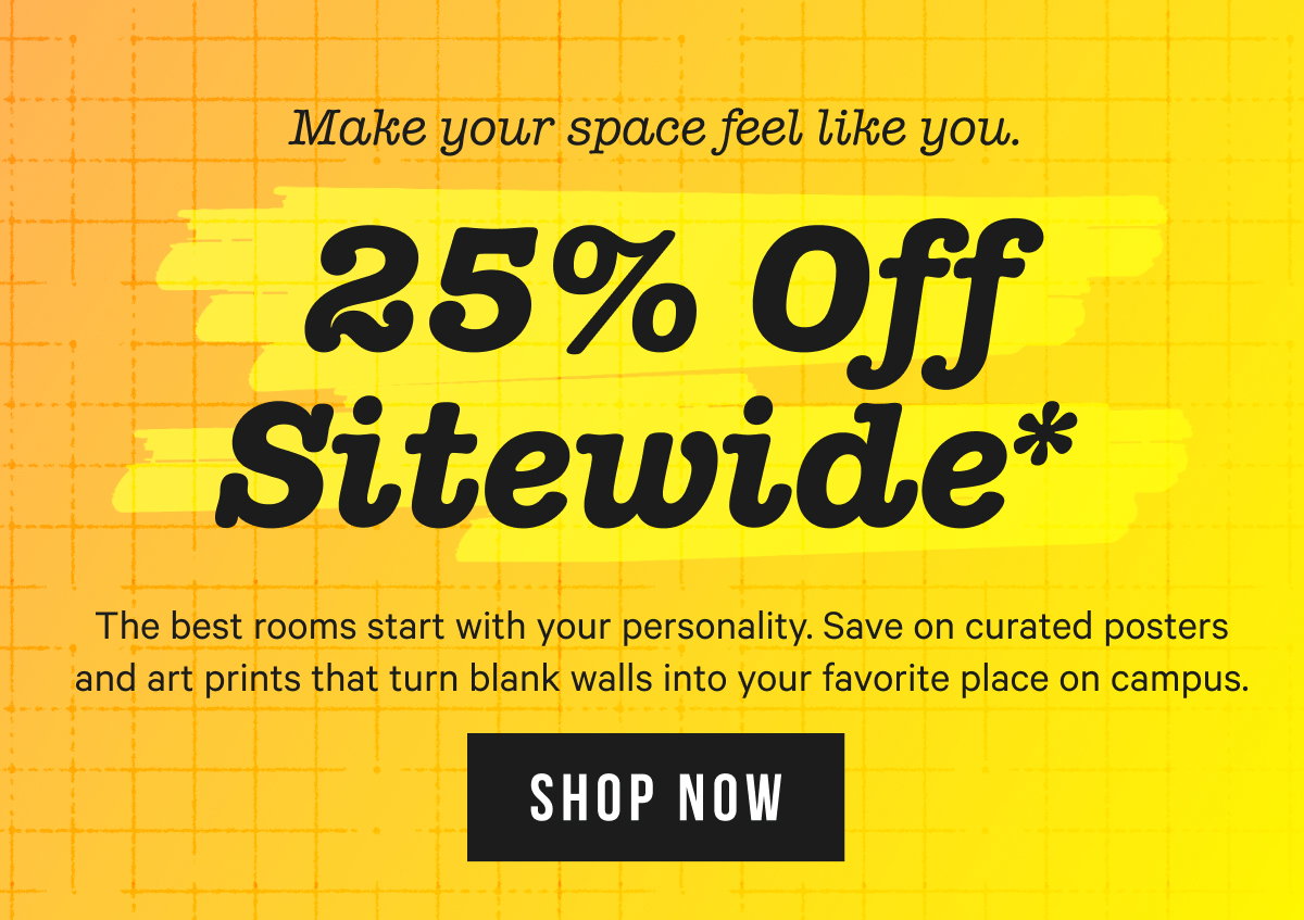 25% OFF SITEWIDE*: The best rooms start with your personality. Save on curated posters and art prints that turn blank walls into your favorite place on campus.