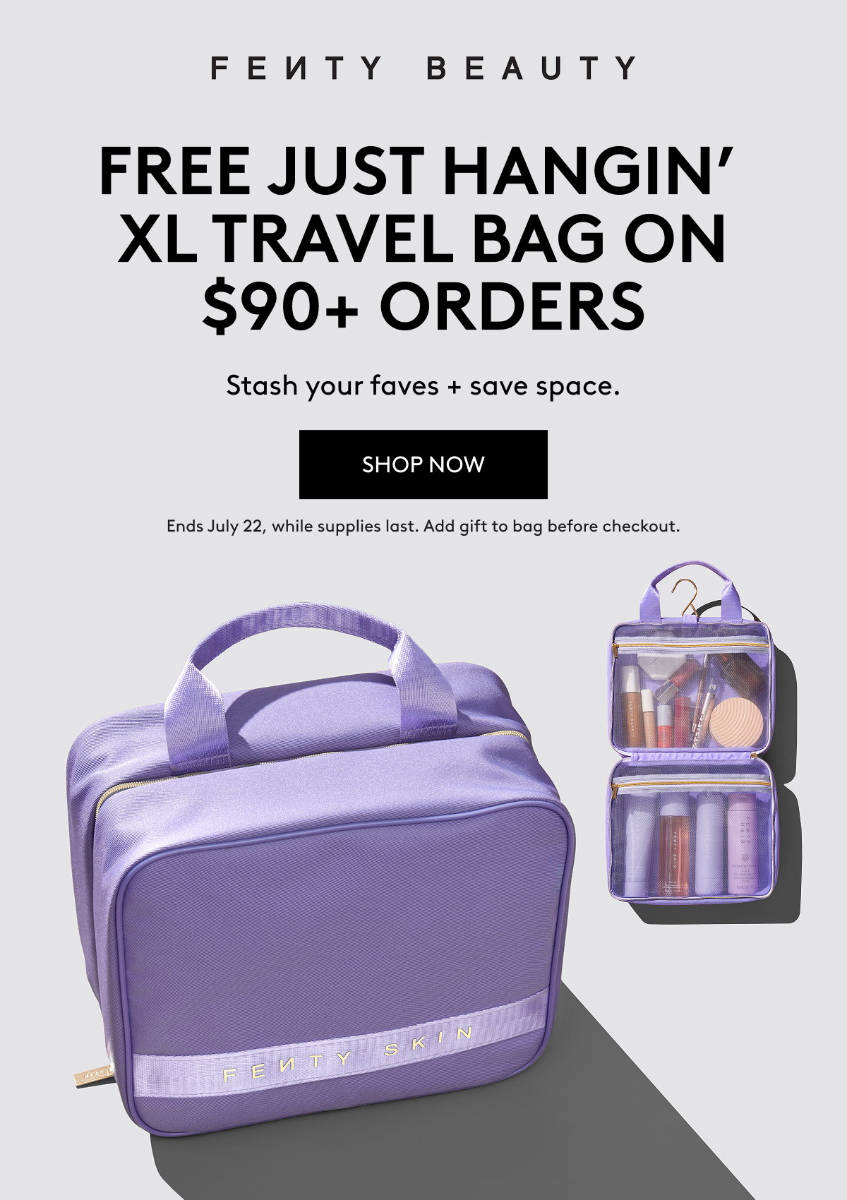 FENTY BEAUTY FREE JUST HANGIN' XL TRAVEL BAG ON $90+ ORDERS Stash your faves + save space. SHOP NOW Ends July 22, while supplies last. Add gift to bag before checkout.