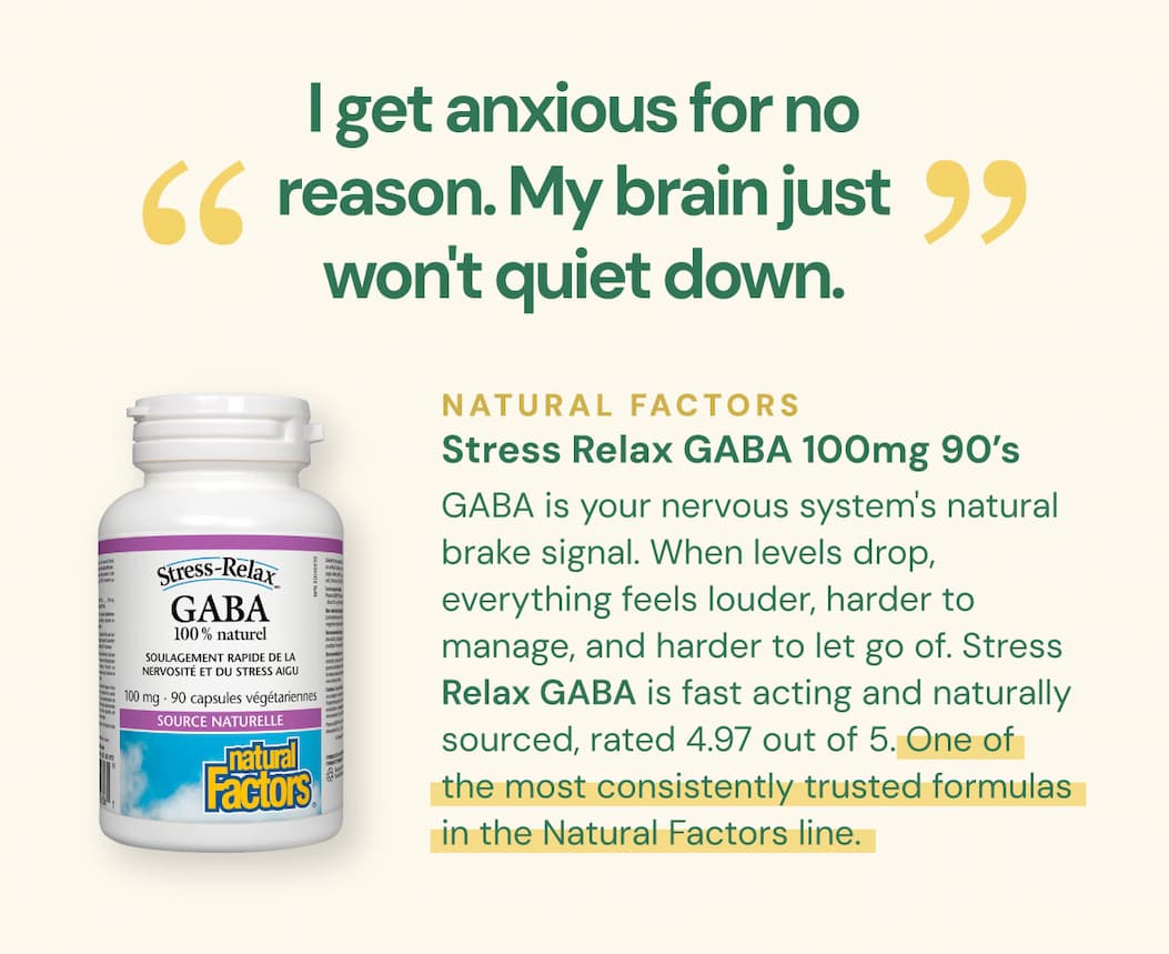 "I get anxious for no reason. My brain just won't quiet down." GABA is your nervous system's natural brake signal. When levels drop, everything feels louder, harder to manage, and harder to let go of. Stress Relax GABA is fast acting and naturally sourced, rated 4.97 by its users. One of the most consistently trusted formulas in the Natural Factors line. Natural Factors Stress Relax GABA 100mg — 90 VCaps SKU: NFO2836