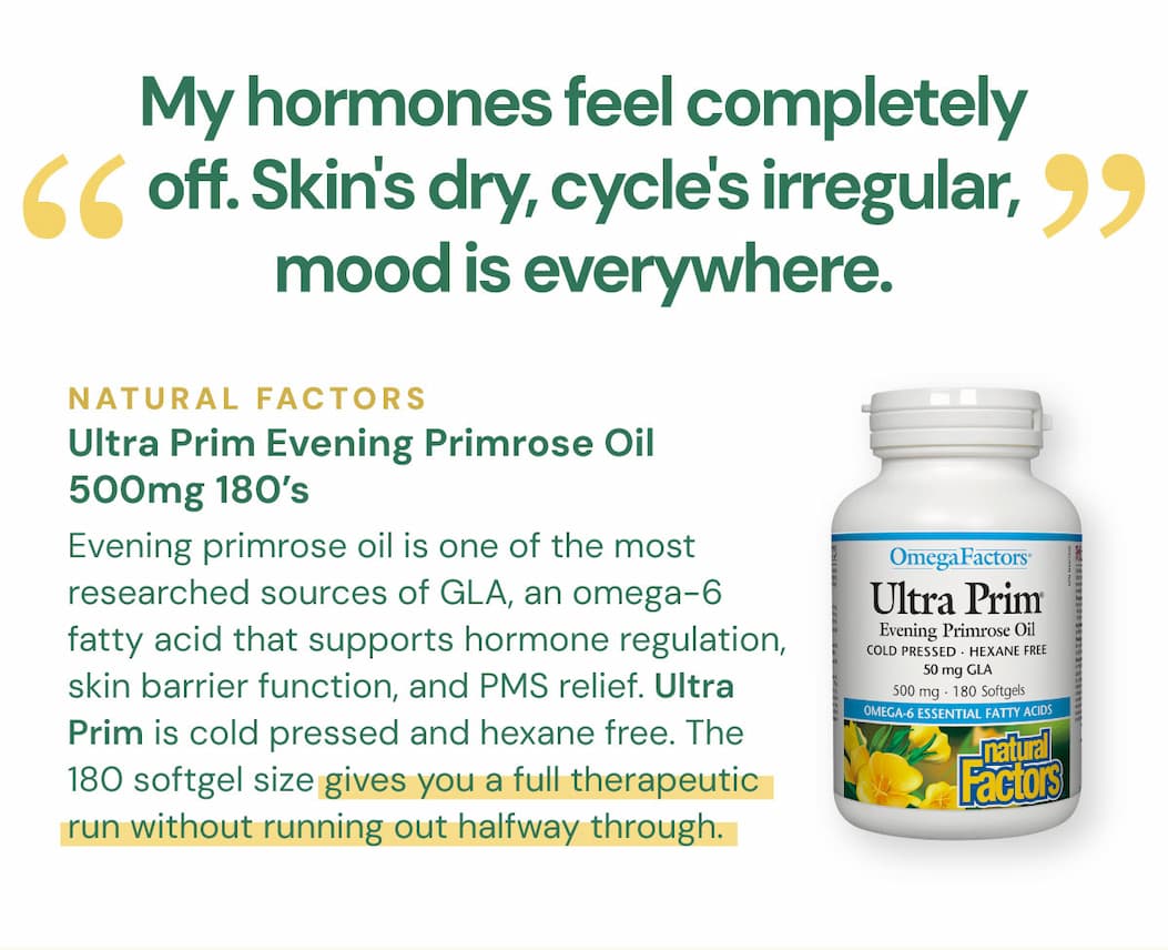"My hormones feel completely off. Skin's dry, cycle's irregular, mood is everywhere." Evening primrose oil is one of the most researched sources of GLA, an omega-6 fatty acid that supports hormone regulation, skin barrier function, and PMS relief. Ultra Prim is cold pressed and hexane free. The 180 softgel size gives you a full therapeutic run without running out halfway through. Natural Factors Ultra Prim Evening Primrose Oil 500mg — 180 Softgels SKU: NFO2352