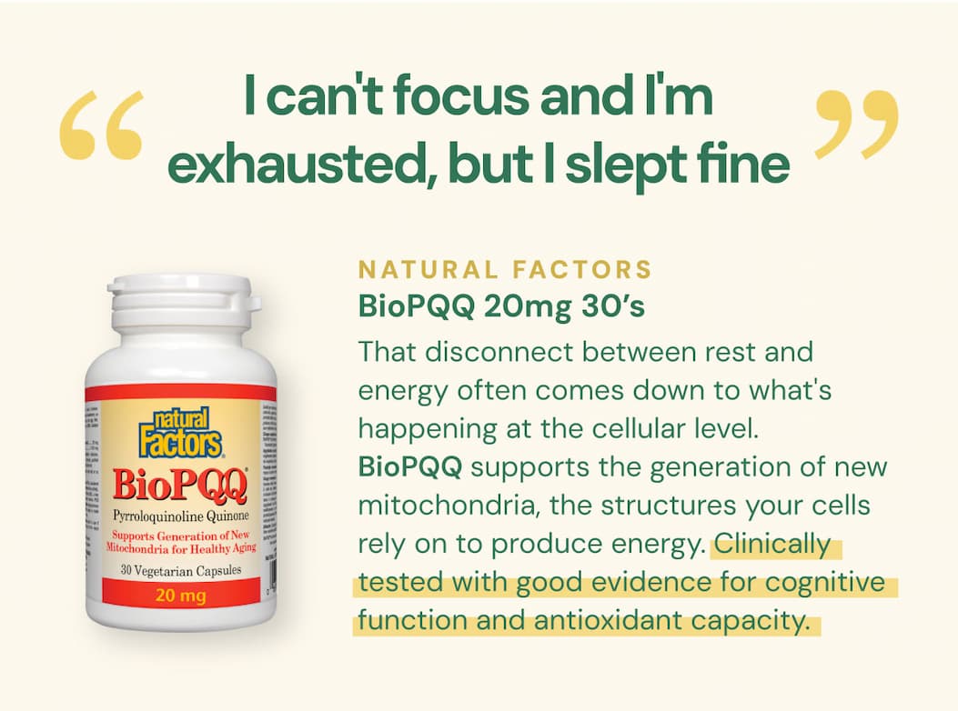 "I can't focus and I'm exhausted but I slept fine." That disconnect between rest and energy often comes down to what's happening at the cellular level. BioPQQ supports the generation of new mitochondria, the structures your cells rely on to produce energy. Clinically tested with good evidence for cognitive function and antioxidant capacity. Natural Factors BioPQQ 20mg — 30 VCaps SKU: NFO2607