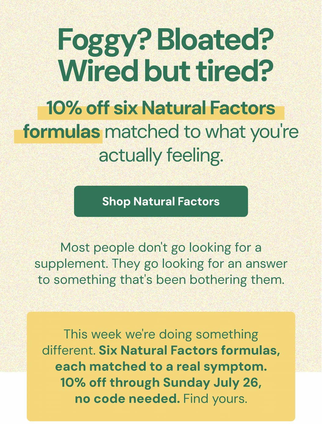 Foggy? Bloated? Wired but tired? Read this. Ten percent off six Natural Factors formulas matched to what you're actually feeling. Most people don't go looking for a supplement. They go looking for an answer to something that's been bothering them. This week we're doing something different. Six Natural Factors formulas, each matched to a real symptom. 10% off through Sunday July 26, no code needed. Find yours.