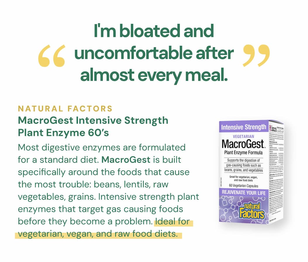 "I'm bloated and uncomfortable after almost every meal." Most digestive enzymes are formulated for a standard diet. MacroGest is built specifically around the foods that cause the most trouble: beans, lentils, raw vegetables, grains. Intensive strength plant enzymes that target gas causing foods before they become a problem. Ideal for vegetarian, vegan, and raw food diets. Natural Factors MacroGest Intensive Strength Plant Enzyme — 60 VCaps SKU: NFO1762