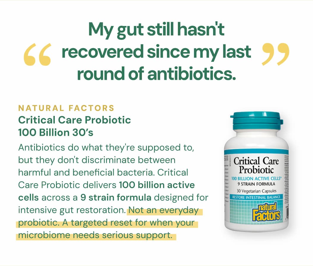 "My gut still hasn't recovered since my last round of antibiotics." Antibiotics do what they're supposed to, but they don't discriminate between harmful and beneficial bacteria. Critical Care Probiotic delivers 100 billion active cells across a 9 strain formula designed for intensive gut restoration. Not an everyday probiotic. A targeted reset for when your microbiome needs serious support. Natural Factors Critical Care Probiotic 100 Billion — 30 VCaps SKU: NFO1819
