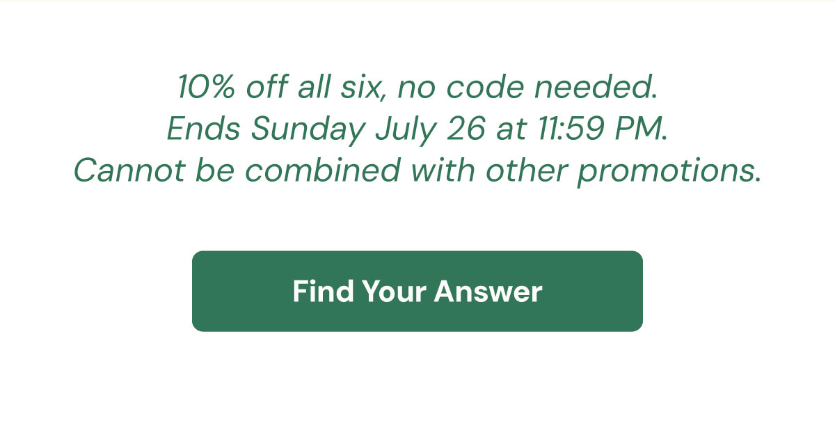 10% off all six, no code needed. Ends Sunday July 26 at midnight. Cannot be combined with other promotions. Find Your Answer →