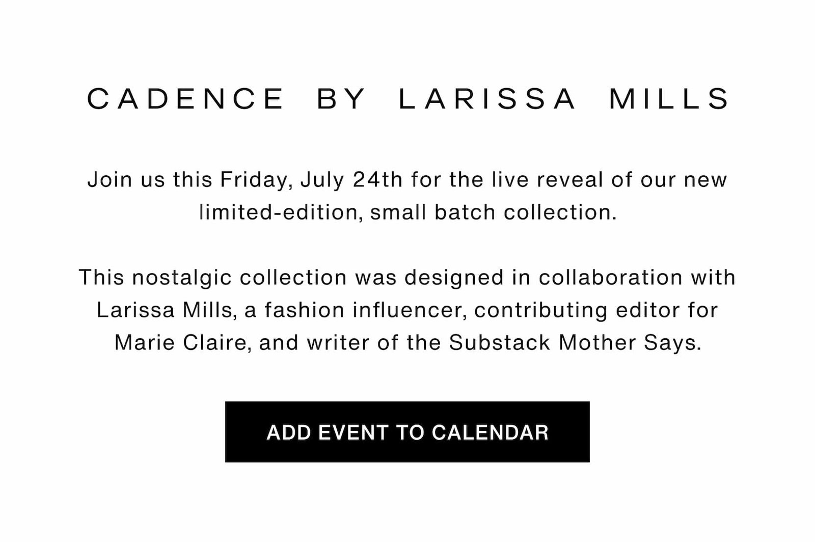 Click to add event to your calendar. Cadence by Larissa Mills. Join us this Friday, July 24th for the live reveal of our new limited-edition, small batch collection.  This nostalgic collection was designed in collaboration with Larissa Mills, a fashion influencer, contributing editor for Marie Claire, and writer of the Substack Mother Says.