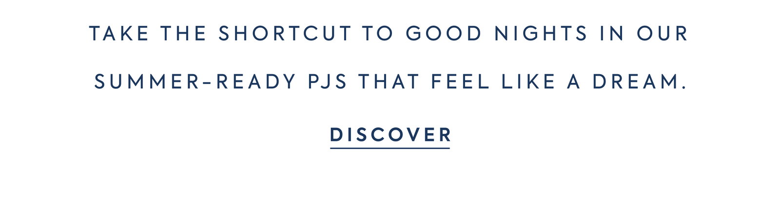 TAKE THE SHORTCUT TO GOOD NIGHTS IN OUR SUMMER-READY PJS THAT FEEL LIKE A DREAM. - DISCOVER