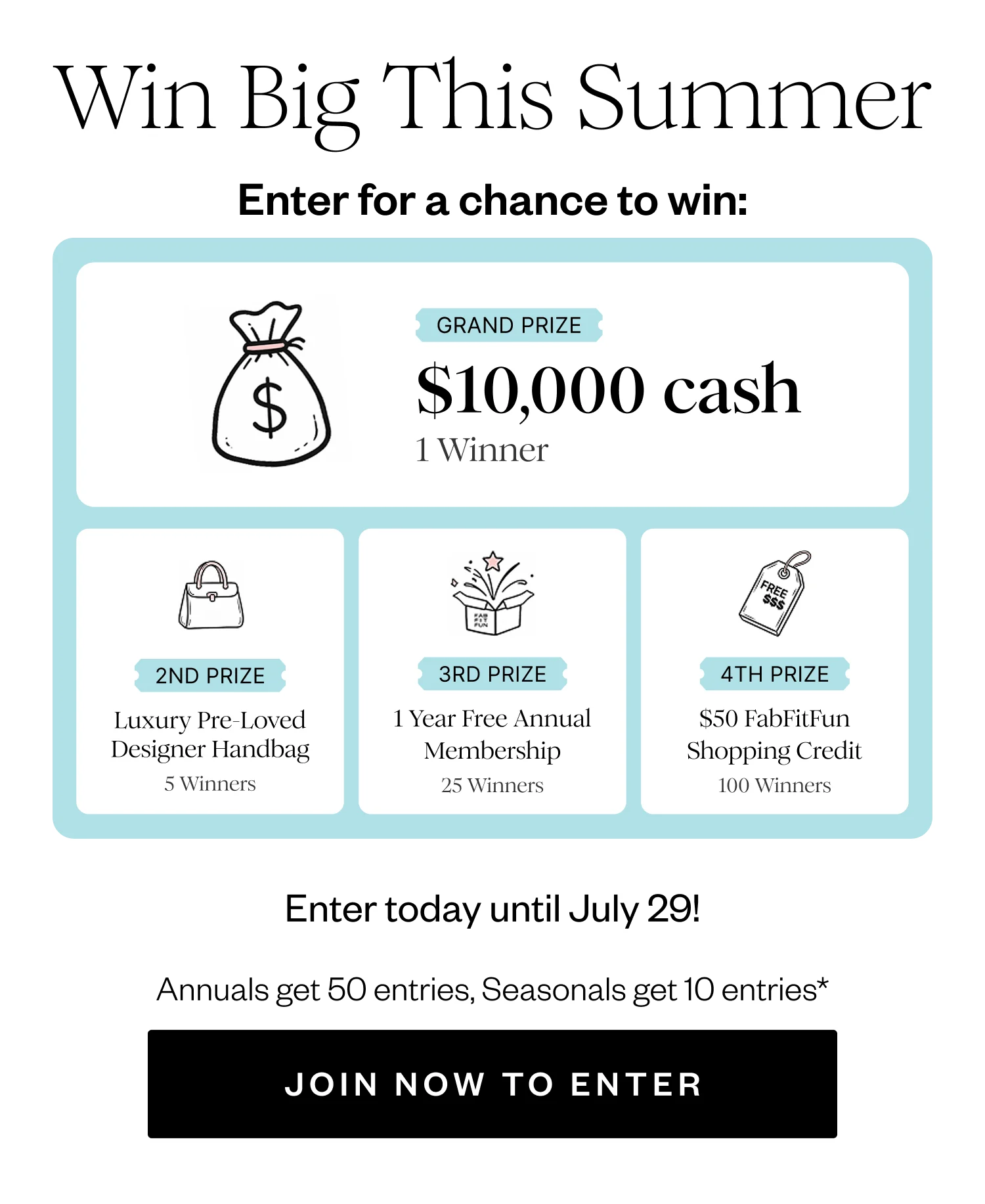 Win Big This Summer | Enter for a chance to win: | GRAND PRIZE $10,000 cash 1 Winner | 2ND PRIZE Luxury Pre-Loved Designer Handbag 5 Winners | 3RD PRIZE 1 Year Free Annual Membership 25 Winners | 4TH PRIZE $50 FabFitFun Shopping Credit 100 Winners | Enter today until July 29! | Annuals get 50 entries, Seasonals get 10 entries* | JOIN NOW TO ENTER