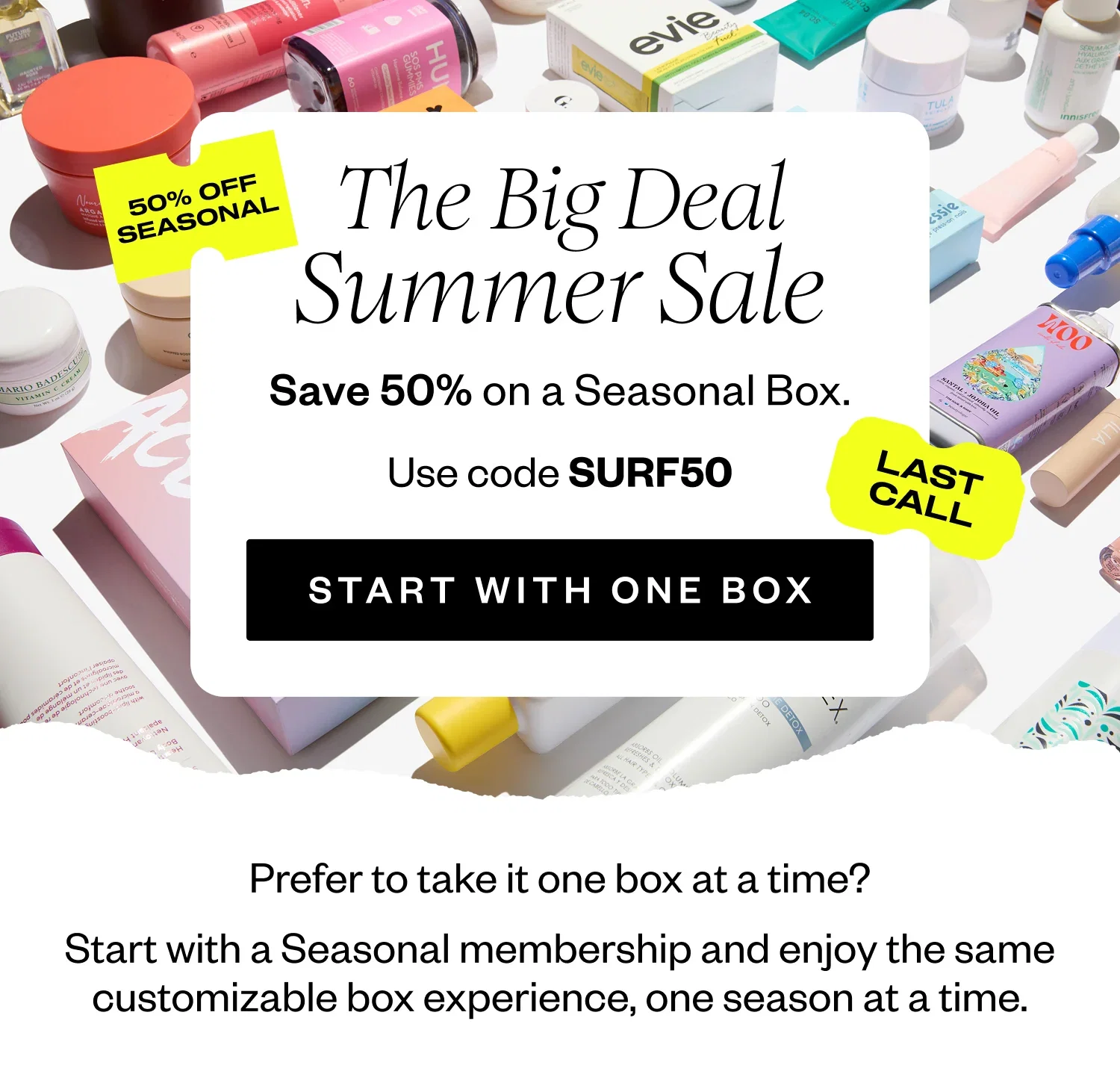 The Big Deal Summer Sale | Save 50% on a Seasonal Box. | Use code SURF50 | START WITH ONE BOX | Prefer to take it one box at a time? Start with a Seasonal membership and enjoy the same customizable box experience, one season at a time.