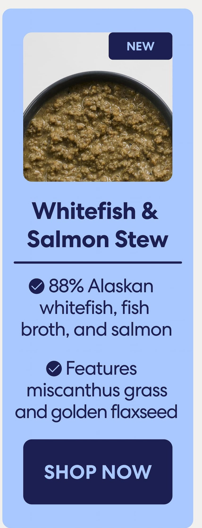 Whitefish & Salmon Stew 88% Alaskan whitefish, fish broth, and salmon 
