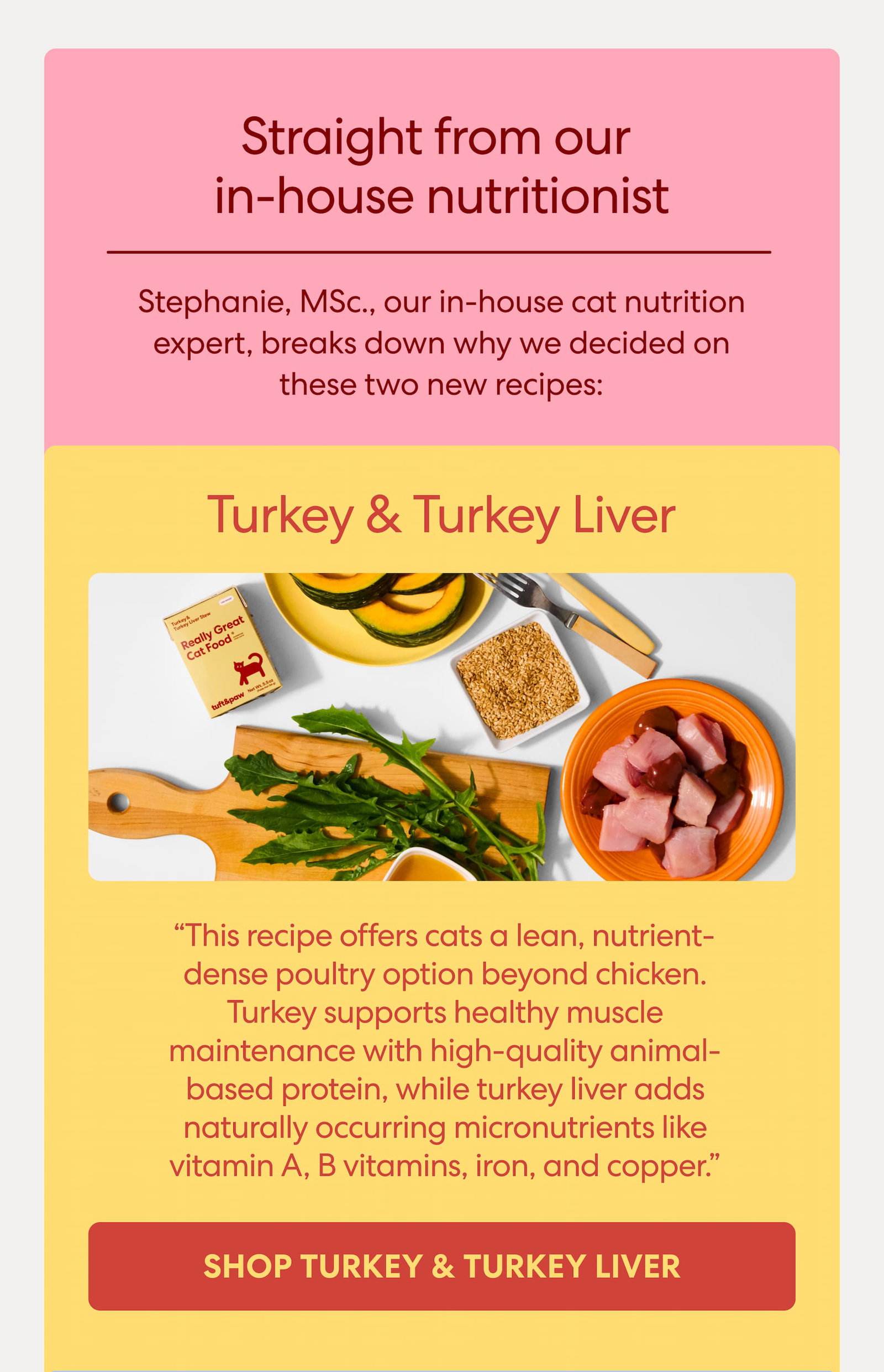 Stephanie, MSc., our in-house cat nutrition expert, breaks down why we decided on these two new recipes:  Turkey & Turkey Liver "This recipe offers cats a lean, nutrient-dense poultry option beyond chicken. Turkey supports healthy muscle maintenance with high-quality animal-based protein, while turkey liver adds naturally occurring micronutrients like vitamin A, B vitamins, iron, and copper."