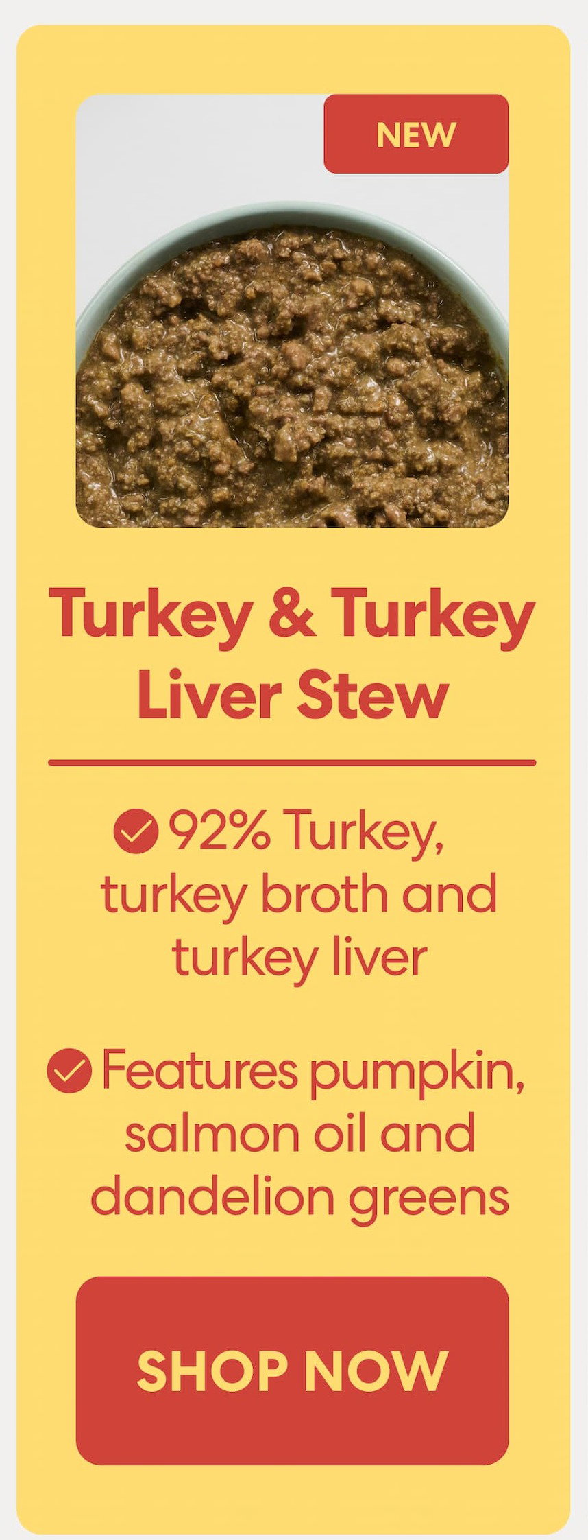 Turkey & Turkey Liver Stew 92% Turkey, turkey broth and turkey liver Features pumpkin, salmon oil and dandelion greens