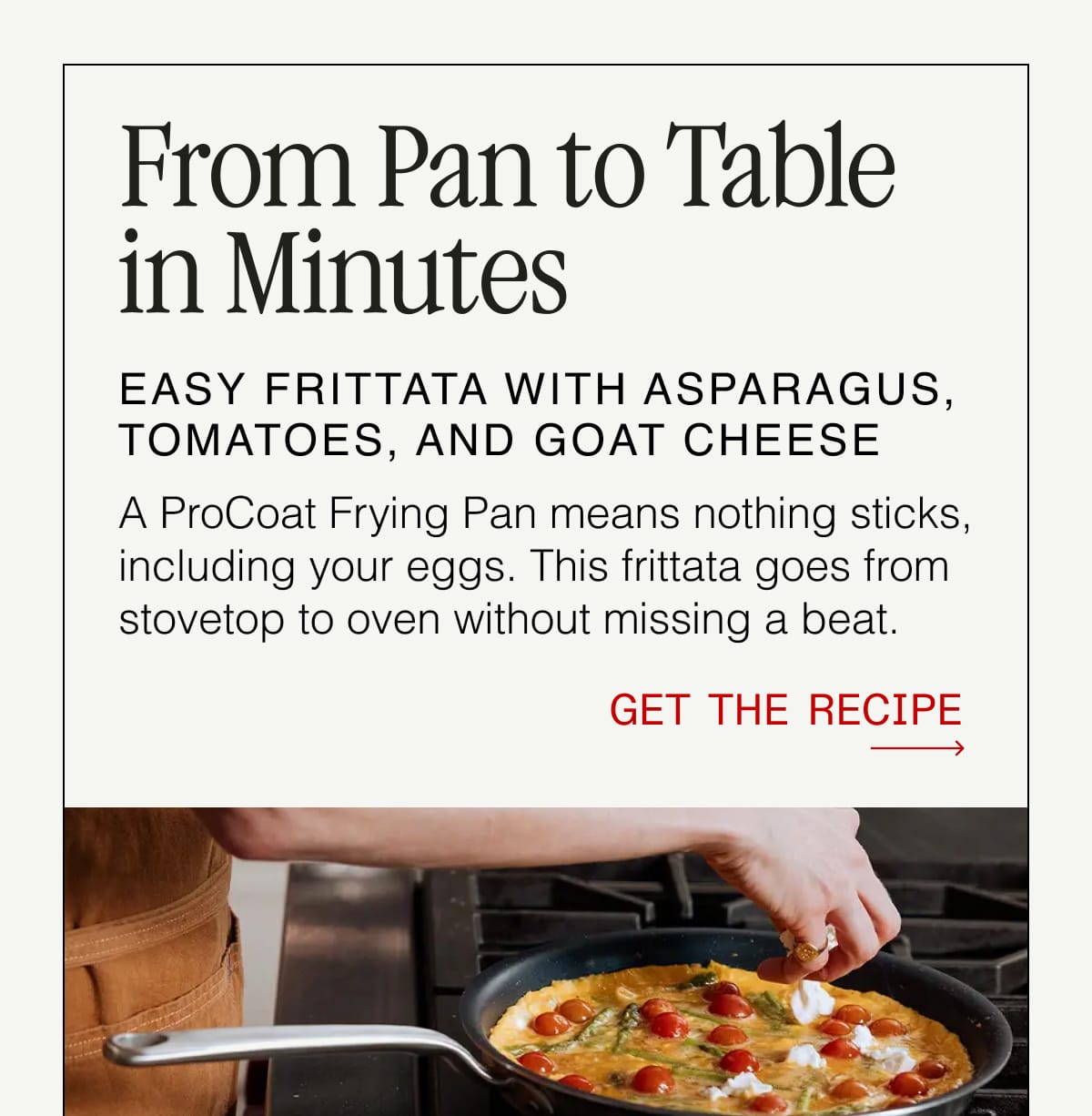 From Pan to Table in Minutes. EASY FRITTATA WITH ASPARAGUS, TOMATOES, AND GOAT CHEESE. A ProCoat Frying Pan means nothing sticks, including your eggs. This frittata goes from stovetop to oven without missing a beat. GET THE RECIPE.