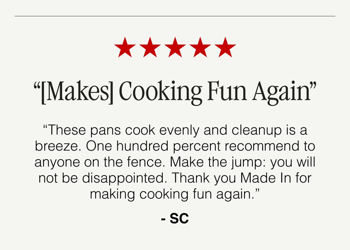 “[Makes] Cooking Fun Again”. “These pans cook evenly and cleanup is a breeze. One hundred percent recommend to anyone on the fence. Make the jump: you will not be disappointed. Thank you Made In for making cooking fun again.” - SC