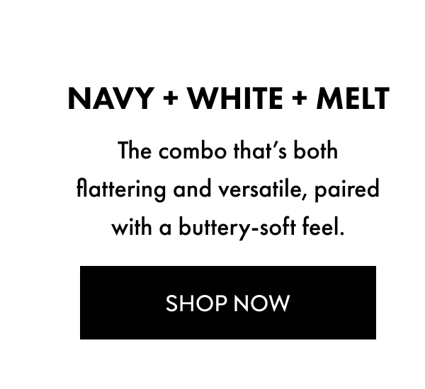 NAVY PLUS WHITE PLUS MELT THE COMBO THAT'S BOTH FLATTERING AND VERSATILE PAIRED WITH A BUTTERY SOFT FEEL SHOP NOW