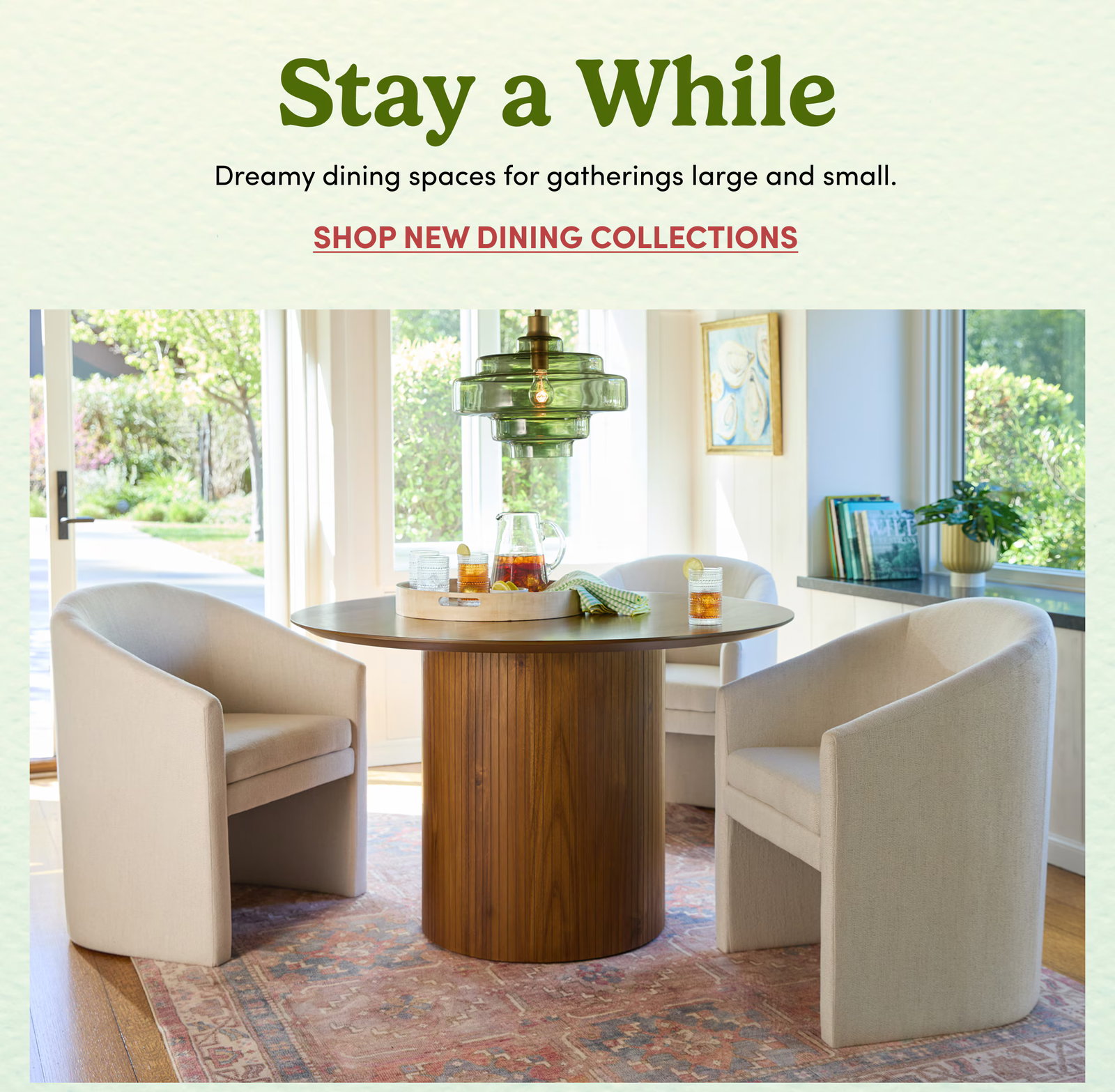 Stay a While Dreamy dining spaces for gatherings large and small. Shop New Dining Collections