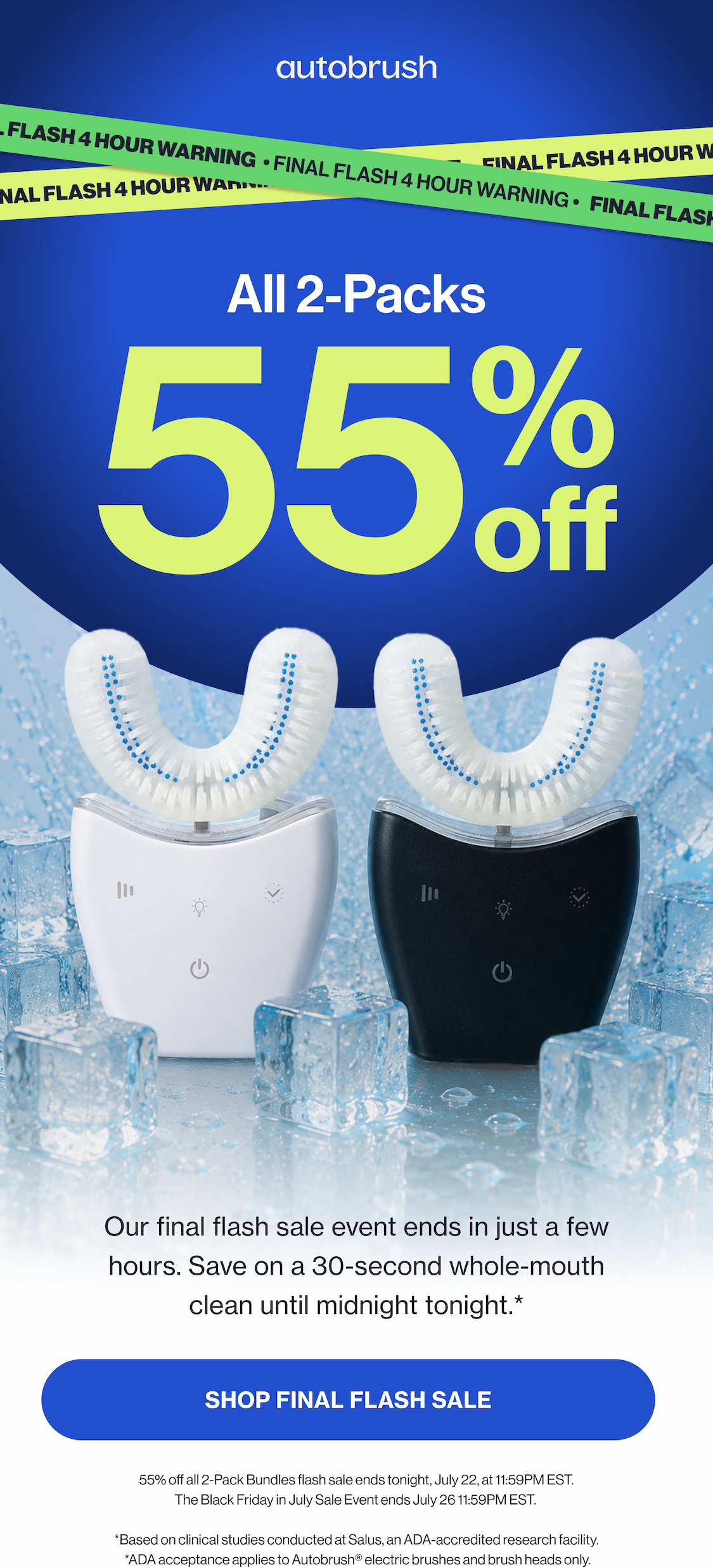 All 2-Packs 55 % off Our final flash sale event ends in just a few hours. Save on a 30-second whole-mouth clean until midnight tonight.*  SHOP FINAL FLASH SALE Up to 55% off all 2-Pack Bundles flash sale ends tonight, July 21, at 11:59PM EST. The Black Friday in July Sale Event ends July 26 11:59PM EST.   *Based on clinical studies conducted at Salus, an ADA-accredited research facility.  *ADA acceptance applies to Autobrush® electric brushes and brush heads only.