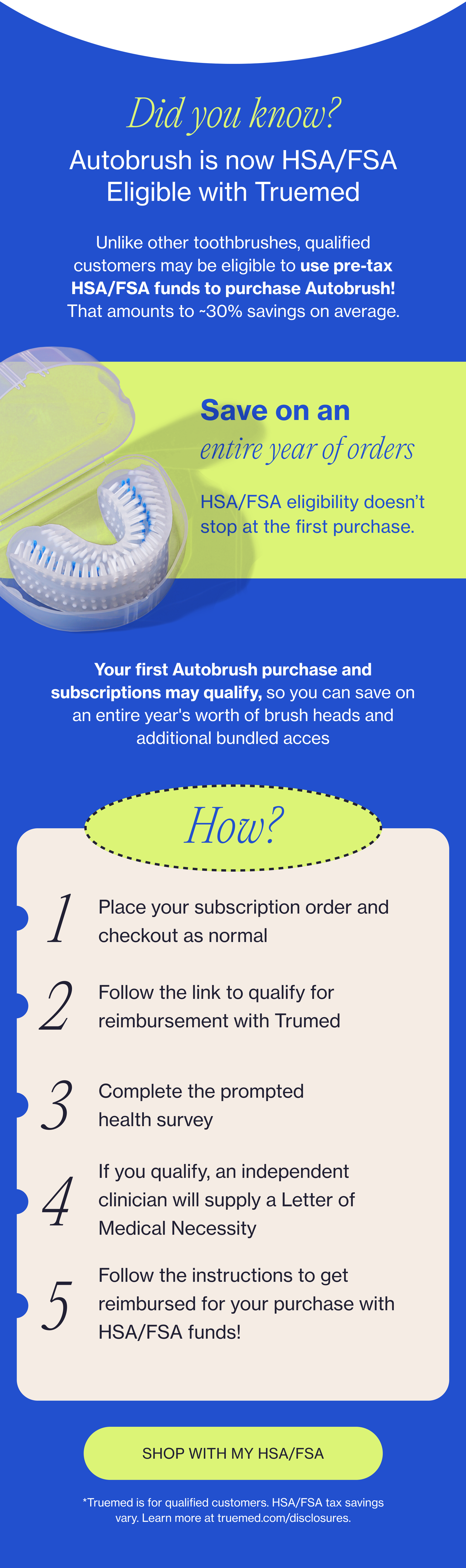 Did you know? Autobrush is now HSA/FSA Eligible with Truemed Unlike other toothbrushes, qualified customers may be eligible to use pre-tax HSA/FSA funds to purchase Autobrush! That amounts to ~30% savings on average. Save on an entire year of orders HSA/FSA eligibility doesn’t stop at the first purchase. Your first Autobrush purchase and subscriptions may qualify, so you can save on an entire year's worth of brush heads and additional bundled acces How? 1 Place your subscription order and checkout as normal 2 Follow the link to qualify for reimbursement with Trumed 3 Complete the prompted health survey If you qualify, an independent clinician will supply a Letter of Medical Necessity 4 Follow the instructions to get reimbursed for your purchase with HSA/FSA funds! 5 SHOP WITH MY HSA/FSA *Truemed is for qualified customers. HSA/FSA tax savings vary. Learn more at truemed.com/disclosures.