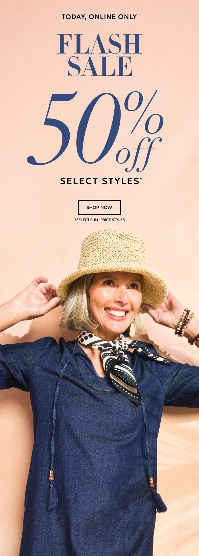 TODAY, ONLINE ONLY FLASH SALE 50% OFF SELECT STYLES* SHOP NOW. *SELECT FULL-PRICE STYLES.