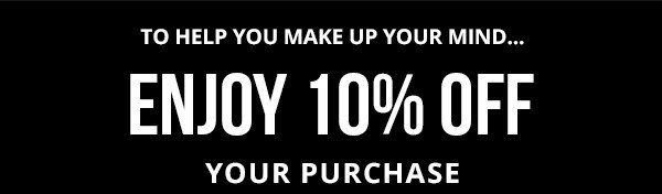 TO HELP YOU MAKE UP YOUR MIND... ENJOY 10% OFF YOUR PURCHASE