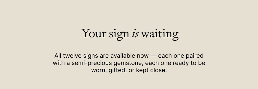 Your sign is waiting All twelve signs are available now — each one paired with a semi-precious gemstone, each one ready to be worn, gifted, or kept close.