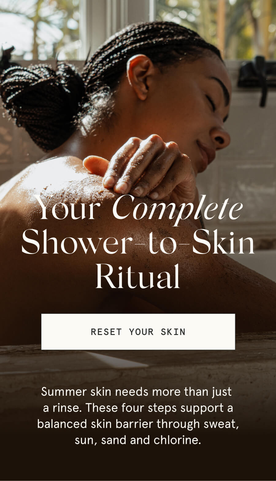 Your Complete Shower-to-Skin Ritual [RESET YOUR SKIN] Summer skin needs more than just a rinse. These four steps support a balanced skin barrier through sweat, sun, sand and chlorine.