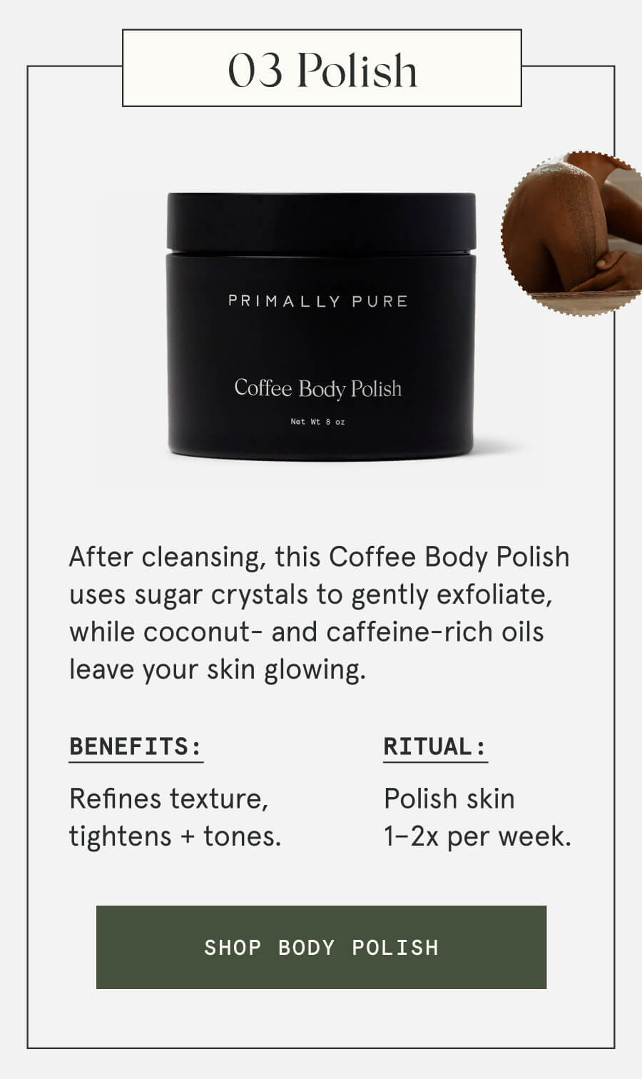 03 Polish After cleansing, this Coffee Body Polish uses sugar crystals to gently exfoliate, while coconut- and caffeine-rich oils leave your skin glowing. Benefits: Refines texture, tightens + tones. Ritual: Polish skin 1–2x per week. [SHOP BODY POLISH]