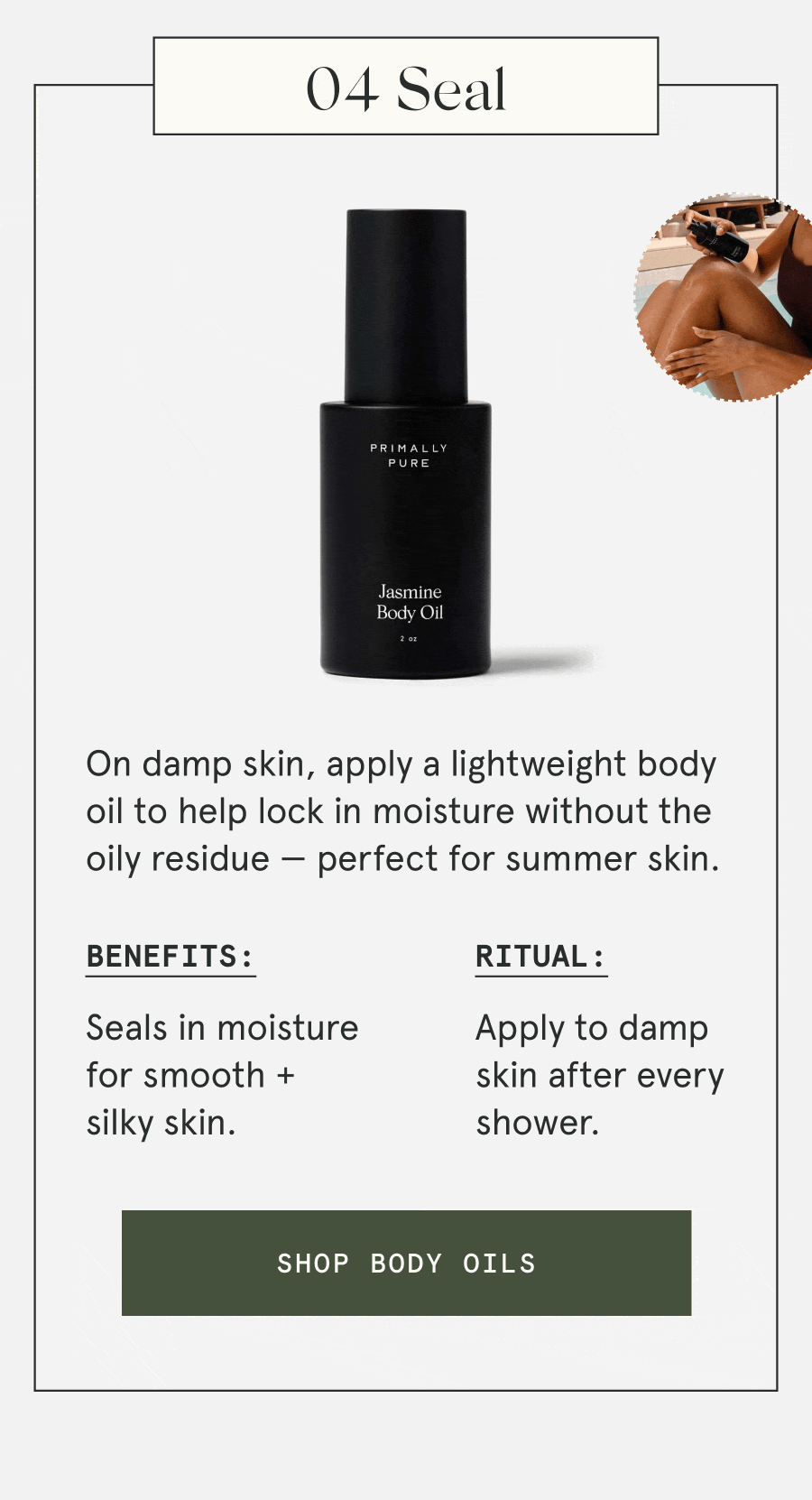 04 Seal On damp skin, apply a lightweight body oil to help lock in moisture without the oily residue — perfect for summer skin. Benefits: Seals in moisture for smooth + silky skin. Ritual: Apply to damp skin after every shower. [SHOP BODY OILS]